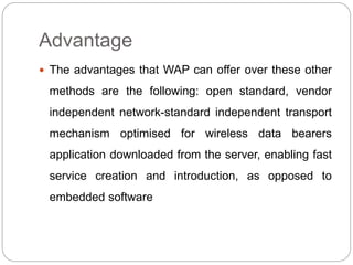 Advantage
 The advantages that WAP can offer over these other
methods are the following: open standard, vendor
independent network-standard independent transport
mechanism optimised for wireless data bearers
application downloaded from the server, enabling fast
service creation and introduction, as opposed to
embedded software
 