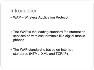 Introduction
 WAP – Wireless Application Protocol
 The WAP is the leading standard for information
services on wireless terminals like digital mobile
phones.
 The WAP standard is based on Internet
standards (HTML, XML and TCP/IP).
 