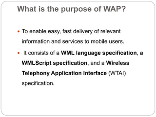 What is the purpose of WAP?
 To enable easy, fast delivery of relevant
information and services to mobile users.
 It consists of a WML language specification, a
WMLScript specification, and a Wireless
Telephony Application Interface (WTAI)
specification.
 