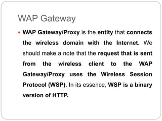 WAP Gateway
 WAP Gateway/Proxy is the entity that connects
the wireless domain with the Internet. We
should make a note that the request that is sent
from the wireless client to the WAP
Gateway/Proxy uses the Wireless Session
Protocol (WSP). In its essence, WSP is a binary
version of HTTP.
 