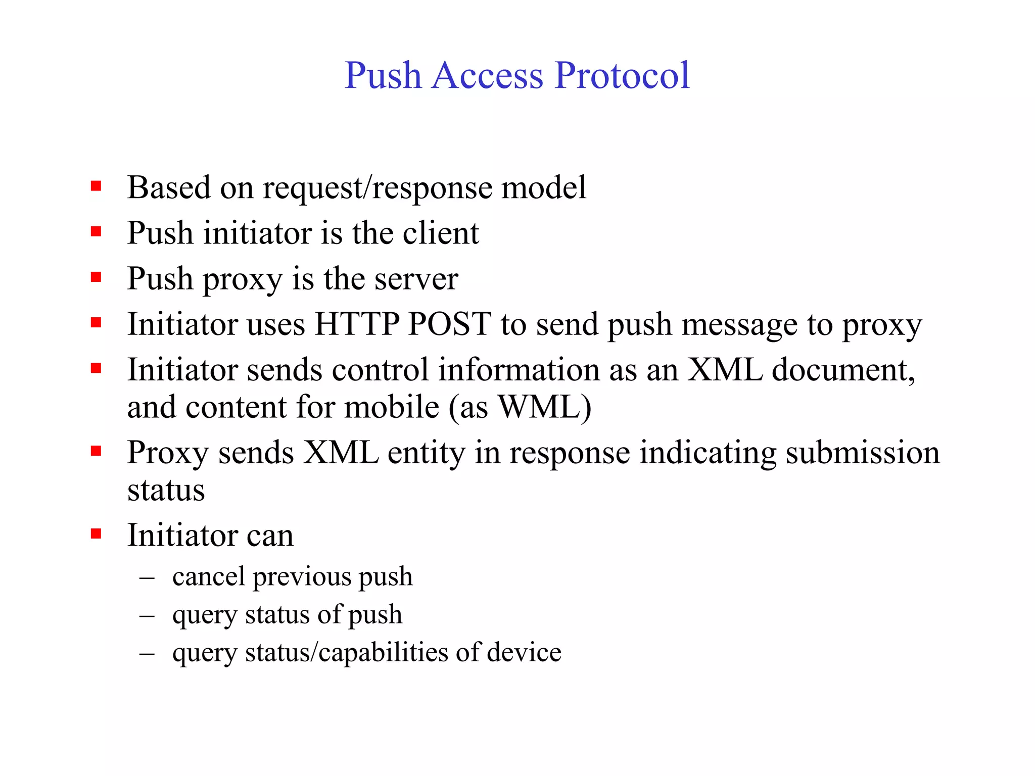 Push Access Protocol
 Based on request/response model
 Push initiator is the client
 Push proxy is the server
 Initiator uses HTTP POST to send push message to proxy
 Initiator sends control information as an XML document,
and content for mobile (as WML)
 Proxy sends XML entity in response indicating submission
status
 Initiator can
– cancel previous push
– query status of push
– query status/capabilities of device
 