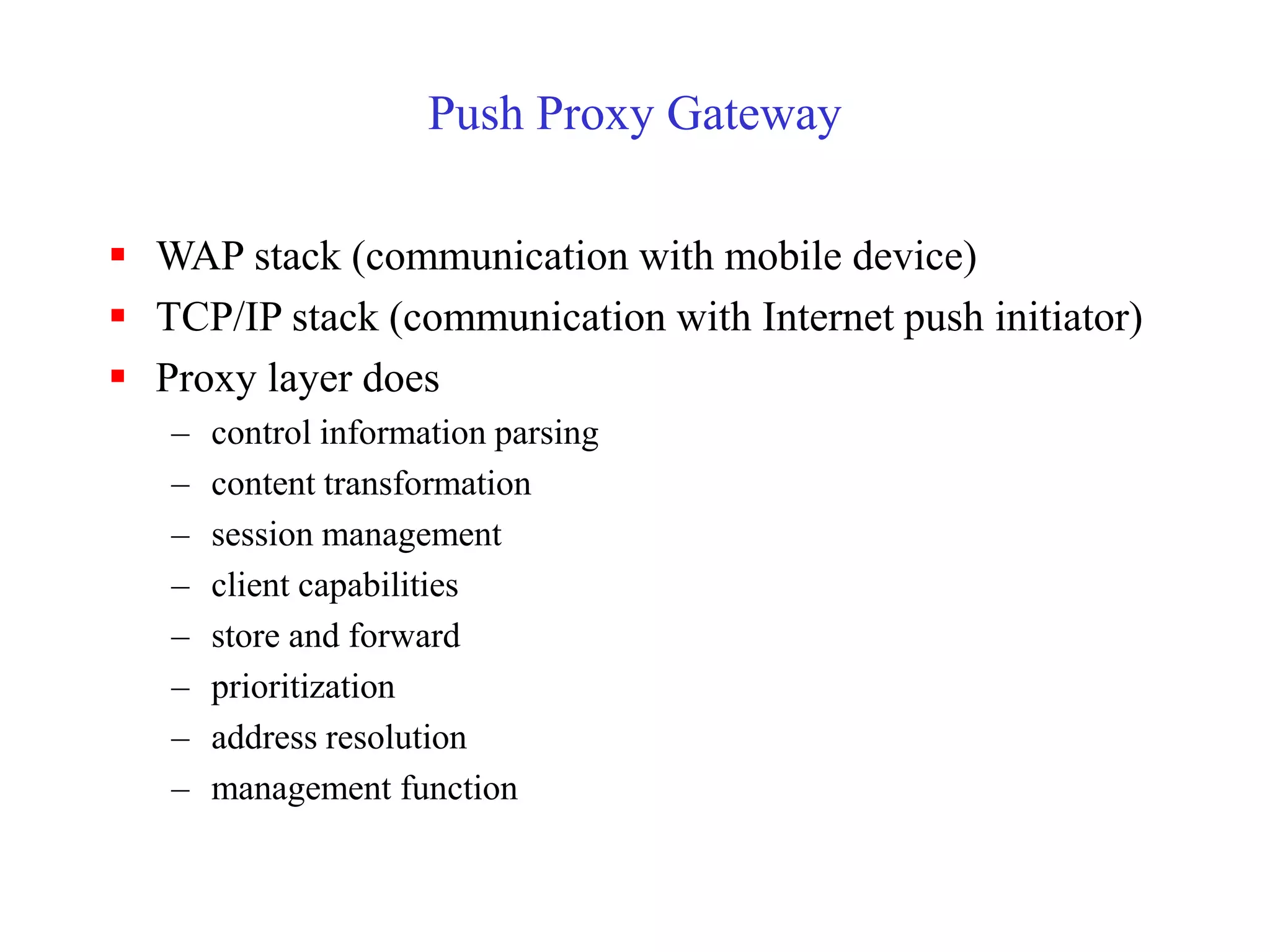 Push Proxy Gateway
 WAP stack (communication with mobile device)
 TCP/IP stack (communication with Internet push initiator)
 Proxy layer does
– control information parsing
– content transformation
– session management
– client capabilities
– store and forward
– prioritization
– address resolution
– management function
 