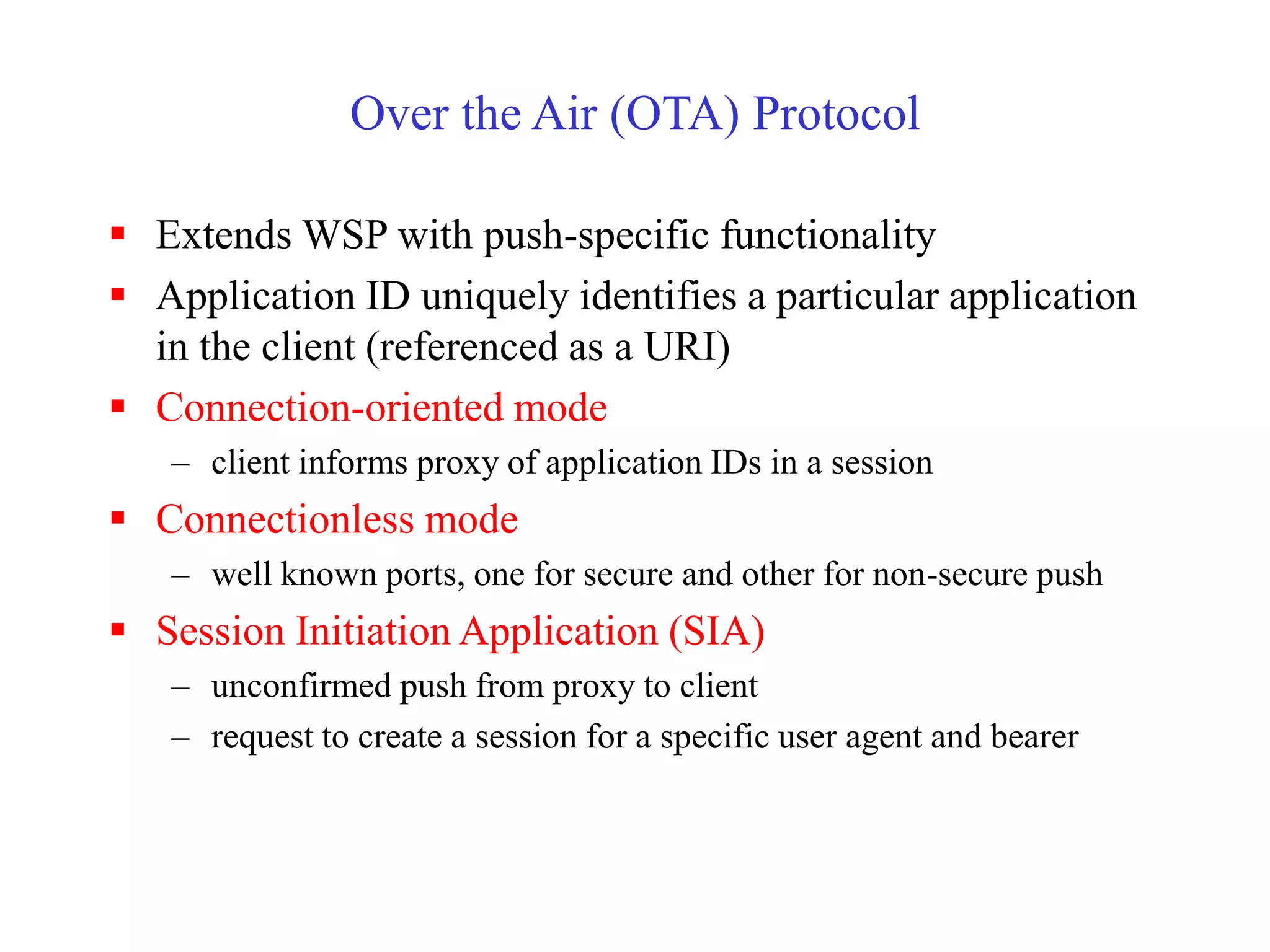 Over the Air (OTA) Protocol
 Extends WSP with push-specific functionality
 Application ID uniquely identifies a particular application
in the client (referenced as a URI)
 Connection-oriented mode
– client informs proxy of application IDs in a session
 Connectionless mode
– well known ports, one for secure and other for non-secure push
 Session Initiation Application (SIA)
– unconfirmed push from proxy to client
– request to create a session for a specific user agent and bearer
 