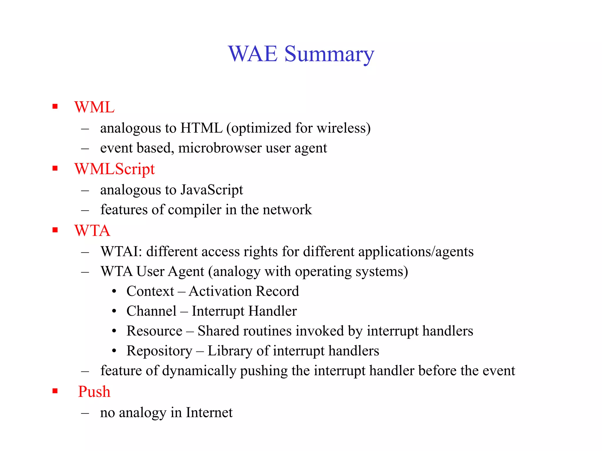 WAE Summary
 WML
– analogous to HTML (optimized for wireless)
– event based, microbrowser user agent
 WMLScript
– analogous to JavaScript
– features of compiler in the network
 WTA
– WTAI: different access rights for different applications/agents
– WTA User Agent (analogy with operating systems)
• Context – Activation Record
• Channel – Interrupt Handler
• Resource – Shared routines invoked by interrupt handlers
• Repository – Library of interrupt handlers
– feature of dynamically pushing the interrupt handler before the event
 Push
– no analogy in Internet
 