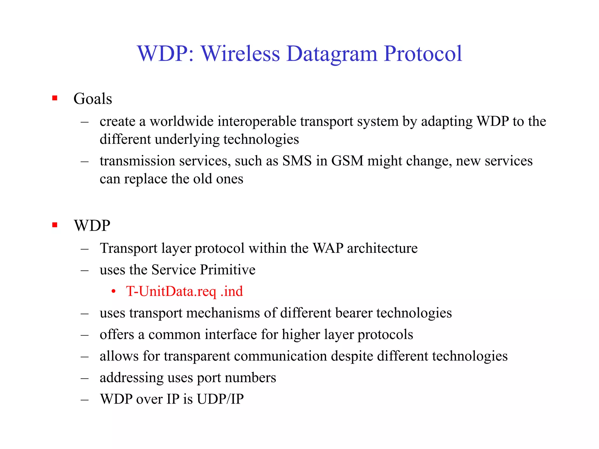 WDP: Wireless Datagram Protocol
 Goals
– create a worldwide interoperable transport system by adapting WDP to the
different underlying technologies
– transmission services, such as SMS in GSM might change, new services
can replace the old ones
 WDP
– Transport layer protocol within the WAP architecture
– uses the Service Primitive
• T-UnitData.req .ind
– uses transport mechanisms of different bearer technologies
– offers a common interface for higher layer protocols
– allows for transparent communication despite different technologies
– addressing uses port numbers
– WDP over IP is UDP/IP
 