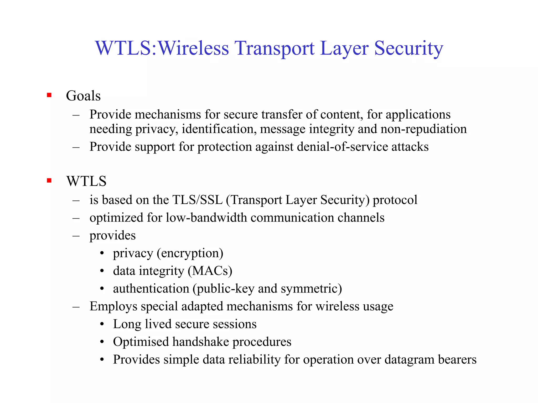 WTLS:Wireless Transport Layer Security
 Goals
– Provide mechanisms for secure transfer of content, for applications
needing privacy, identification, message integrity and non-repudiation
– Provide support for protection against denial-of-service attacks
 WTLS
– is based on the TLS/SSL (Transport Layer Security) protocol
– optimized for low-bandwidth communication channels
– provides
• privacy (encryption)
• data integrity (MACs)
• authentication (public-key and symmetric)
– Employs special adapted mechanisms for wireless usage
• Long lived secure sessions
• Optimised handshake procedures
• Provides simple data reliability for operation over datagram bearers
 
