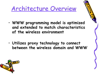 Architecture Overview

• WWW programming model is optimized
  and extended to match characteristics
  of the wireless environment

• Utilizes proxy technology to connect
  between the wireless domain and WWW
 