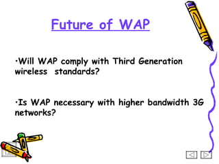 Future of WAP

•Will WAP comply with Third Generation
wireless standards?


•Is WAP necessary with higher bandwidth 3G
networks?
 