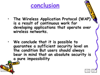 conclusion

•   The Wireless Application Protocol (WAP)
    is a result of continuous work for
    developing applications that operate over
    wireless networks.

•   We conclude that it is possible to
    guarantee a sufficient security level on
    the condition But users should always
    bear in mind that an absolute security is
    a pure impossibility
 