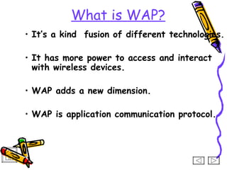 What is WAP?
• It’s a kind fusion of different technologies.

• It has more power to access and interact
  with wireless devices.

• WAP adds a new dimension.

• WAP is application communication protocol.
 