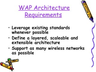 WAP Architecture
     Requirements

• Leverage existing standards
  whenever possible
• Define a layered, scaleable and
  extensible architecture
• Support as many wireless networks
  as possible
 