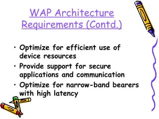 WAP Architecture
  Requirements (Contd.)

• Optimize for efficient use of
  device resources
• Provide support for secure
  applications and communication
• Optimize for narrow-band bearers
  with high latency
 