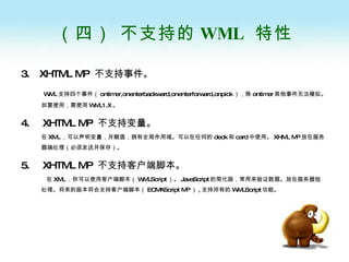 （四） 不支持的 WML  特性 3.  XHTML MP  不支持事件。 WML 支持四个事件（ ontimer,onenterbackward,onenterforward,onpick ），除 ontimer 其他事件无法模拟。如要使用，需使用 WML1.X 。 4.  XHTML MP  不支持变量。 在 XML ，可以声明变量，并赋值，拥有全局作用域。可以在任何的 deck 和 card 中使用。 XHML MP 放在服务器端处理（必须发送并保存）。 5.  XHTML MP  不支持客户端脚本。   在 XML ，你可以使用客户端脚本（ WMLScript ）。 JavaScript 的简化版，常用来验证数据。放在服务器短处理。将来的版本将会支持客户端脚本（ ECMAScript MP ） , 支持所有的 WMLScript 功能。 