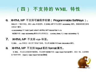 （四） 不支持的 WML  特性 6.  XHTML MP  不支持可编程序软键（ Programmable SoftKeys ）。 WML 的一个最大特征。通过 <do> 标签使用。在 XHML MP 中可以使用  accesskey  属性。锚链接和提交按钮支持这个属性： <a accesskey="1" href="part1.xhtml">XHTML MP Tutorial Part 1</a WCSS 中的 -wap-accesskey 属性也可以用来定义： a.wcss_class_1 {-wap-accesskey: 1} 7.   XHTML MP  不支持 <u> 标签。 在 XML ， <u> 用来在一些文字下添加下划线。可以用 WCSS 中的 text-decoration 属性。 8.  XHTML MP  不支持 Input 框的 format 属性。   在 XML ，可以定义类型和字数限制。可以使用 WCSS 中的 -wap-input-format 属性，语法一致。比如限制 5 个数字字符： input {-wap-input-format:”5N”} 