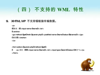 （四） 不支持的 WML  特性 9.  XHTML MP  不支持锚链接传输数据。 <p>    姓名：   <input name=“name”/><br/>  <anchor> <go method=“get” href=“yuanxin.php”><postfield name=“name” value=“$(name)”/></go>   提交   </anchor> </p> <form action=“yuanxin.php” method=“get”>   <p> 姓名：     <input name=“name”/><br/><input type=“submit” value=“ 提交 "/></p> </form> 
