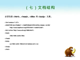 （七）文档结构 必须包含 <html>, <head>, <title> 和 <body>  元素。   <?xml version="1.0"?> <!DOCTYPE html PUBLIC "-//WAPFORUM//DTD XHTML Mobile 1.0//EN" "http://www.wapforum.org/DTD/xhtml-mobile10.dtd"> <html xmlns="http://www.w3.org/1999/xhtml"> <head> <title>Hello world</title> </head> <body> <p>Hello world. Welcome to taobao.com.</p> </body> </html>  