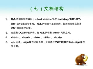 （七）文档结构 XML 声明和字符编码： <?xml version="1.0" encoding="UTF-8"?> UTF-8/16 编码可省略。 XML 声明也不是必须的，但如果忽略在许多 WAP 浏览器中出错。 必须有 DOCTYPE 声明。在 XML 声明和 <html> 元素之间。 <html> 、 <head> 、 <link> 、 <title> 、 <body> <p> 元素， align 属性已经去除，可以通过 WAP CSS 的 text-align 属性来设置。 