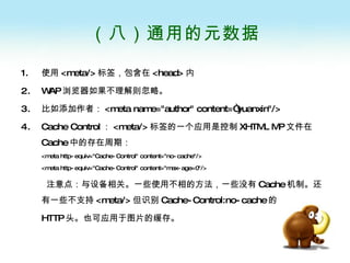 （八）通用的元数据 使用 <meta/> 标签，包含在 <head> 内 WAP 浏览器如果不理解则忽略。 比如添加作者： <meta name="author" content=“yuanxin"/>  Cache Control ： <meta/> 标签的一个应用是控制 XHTML MP 文件在 Cache 中的存在周期： <meta http-equiv="Cache-Control" content="no-cache"/>  <meta http-equiv="Cache-Control" content="max-age=0"/> 注意点：与设备相关。一些使用不相的方法，一些没有 Cache 机制。还有一些不支持 <meta/> 但识别 Cache-Control:no-cache 的 HTTP 头。也可应用于图片的缓存。 