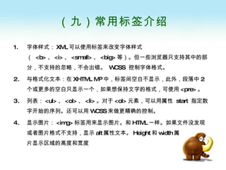 （九）常用标签介绍 字体样式： XML 可以使用标签来改变字体样式（  <b> 、 <i> 、 <small> 、 <big> 等）。但一些浏览器只支持其中的部分，不支持的忽略，不会出错。  WCSS  控制字体格式。 与格式化文本：在 XHTML MP 中，标签间空白不显示，此外，段落中 2 个或更多的空白只显示一个，如果想保持文字的格式，可使用 <pre> 。  列表： <ul> 、 <ol> 、 <li> 。对于 <ol> 元素，可以用属性  start  指定数字开始的序列。还可以用 WCSS 来做更精确的控制。 显示图片： <img> 标签用来显示图片。和 HTML 一样。如果文件没发现或者图片格式不支持，显示 alt 属性文本。 Height 和 width 属性来指定图片显示区域的高度和宽度 