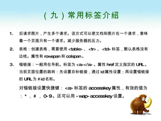 （九）常用标签介绍 后请求图片，产生多个请求。该方式可以使文档和图片在一个请求，意味着一个页面只有一个请求。减少服务器的压力。 表格：创建表格，需要使用 <table> 、 <tr> 、 <td> 标签，默认表格没有边线。属性有 rowspan 和 colspan 。 锚链接：一般用在导航。标签为 <a></a> 。属性 href 定义指定的 URL 。当前页面位置的跳转：先设置目标链接，通过 id 属性设置；再设置锚链接的 URL 为 #id 名称。 对锚链接设置快捷键： <a> 标签的 accesskey 属性，有效的值为： * ， # ， 0-9 。还可以用 -wap-accesskey 设置。 
