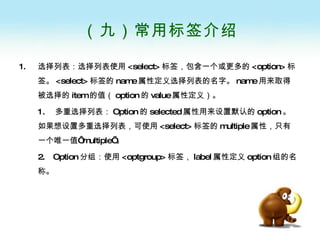 （九）常用标签介绍 选择列表：选择列表使用 <select> 标签，包含一个或更多的 <option> 标签。 <select> 标签的 name 属性定义选择列表的名字。 name 用来取得被选择的 item 的值（ option 的 value 属性定义）。 1.  多重选择列表： Option 的 selected 属性用来设置默认的 option 。如果想设置多重选择列表，可使用 <select> 标签的 multiple 属性，只有一个唯一值‘ multiple’ 。 2.  Option 分组：使用 <optgroup> 标签， label 属性定义 option 组的名称。 