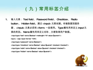 （九）常用标签介绍 输入元素： Text field 、 Password fireld 、 Checkbox 、 Radio button 、 Hidden field 。通过 <input> 元素创建。传输数据到服务器， <input> 元素必须和 <form> 一起使用。 Type 属性用来定义 input 元素的类别。 Name 属性用来定义名称，方便取得用户数据。 <input type="text" name=“taobao" maxlength="16" value=“yuanxin"/>  input { -wap-input-format: "10N"}  <input type="password" name=“taobao"/>   <input type="checkbox" name=“taobao" value=“yuanxin" checked="checked"/>  <input type="radio" name=“taobao" value=“yuanxin" checked="checked"/>   <input type="hidden" name=“taobao" value=“yuanxin"/>   