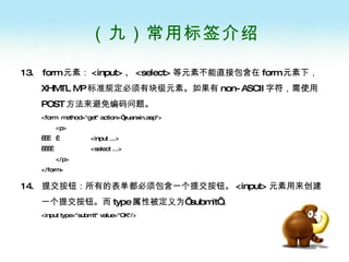（九）常用标签介绍 13.  form 元素： <input> 、 <select> 等元素不能直接包含在 form 元素下， XHMTL MP 标准规定必须有块级元素。如果有 non-ASCII 字符，需使用 POST 方法来避免编码问题。 <form  method="get" action=“yuanxin.asp"> <p>       <input ...>      <select ...> </p> </form>  14.  提交按钮：所有的表单都必须包含一个提交按钮。 <input> 元素用来创建一个提交按钮。而 type 属性被定义为’ submit’ 。 <input type="submit" value="OK"/>   