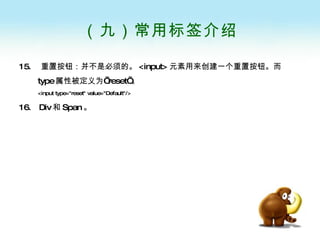 （九）常用标签介绍 15.  重置按钮：并不是必须的。 <input> 元素用来创建一个重置按钮。而 type 属性被定义为’ reset’ 。 <input type="reset" value="Default"/> 16.  Div 和 Span 。   