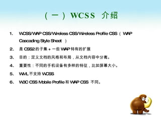 （一） WCSS  介绍 WCSS/WAP CSS/Wireless CSS/Wireless Profile CSS （ WAP Cascading Style Sheet  ） 是 CSS2 的子集 + 一些 WAP 特有的扩展 目的：定义文档的风格和布局，从文档内容中分离。 重要性：不同的手机设备有多样的特征，比如屏幕大小。 WML 不支持 WCSS W3C CSS Mobile Profile 和 WAP CSS  不同。 