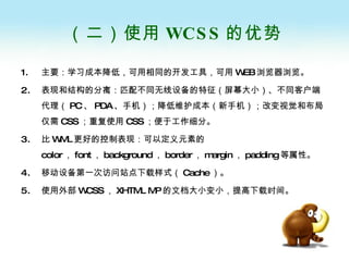 （二）使用 WCSS 的优势 主要：学习成本降低，可用相同的开发工具，可用 WEB 浏览器浏览。 表现和结构的分离：匹配不同无线设备的特征（屏幕大小）、不同客户端代理（ PC 、 PDA 、手机）；降低维护成本（新手机）；改变视觉和布局仅需 CSS ；重复使用 CSS ；便于工作细分。 比 WML 更好的控制表现：可以定义元素的 color ， font ， background ， border ， margin ， padding 等属性。 移动设备第一次访问站点下载样式（ Cache ）。 使用外部 WCSS ， XHTML MP 的文档大小变小，提高下载时间。 