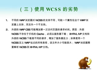 （三）使用 WCSS 的劣势 不同的 WAP 浏览器对 WCSS 的支持不同，可能一个属性在这个 WAP 浏览器上支持，而另外一个不支持。 外部的 WAP CSS 可能增加第一次访问页面的请求时间。原因：外部 WCSS 不存在于手机的 Cache ，必须从服务器下载； XHTML MP 文档和外部的 WCSS 下载是不同的请求，增加了服务器压力；如果使用一个 WCSS 定义 WAP 站点的所有表现，该文件大小可能很大； WAP 浏览器需要解析 WCSS 到 XHTML MP 文档。 