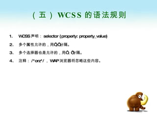 （五） WCSS 的语法规则 WCSS 声明： selector {property: property_value}   多个属性允许的，用’ ;’ 分隔。 多个选择器也是允许的，用‘，’分隔。 注释： /*orz*/ ， WAP 浏览器将忽略这些内容。 