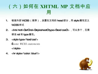 （六）如何在 XHTML MP 文档中应用 链接外部 WCSS （推荐），放置在文档的 head 部分，用 style 属性定义 WCSS 样式  <link href=“url” rel=“stylesheet” type=“text/css”/> ，可以多个，无需修改 rel 和 type 属性。 <style type="text/css">   some WCSS statements </style>   <hr style="color: blue"/> 