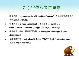 （九）字体和文本属性 字体名称： p {font-family: “Times New Roman”}  名称中有空格或多个单词必须用引号包含。 字体大小： p {font-size:12px} ，也可以用 xx-small ， x-samll ， small ， medium ， large ， x-large ， xx-large 字体样式：斜体、粗体和下划线（ font-style,font-weight 和 text-decoration ）。 设置文本对齐： text-align 和 float 。 WAP 中 float （ left,right,none ）常用在 img 和 table 标签 
