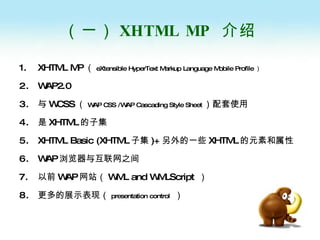 （一） XHTML MP   介绍 XHTML MP （ eXtensible HyperText Markup Language Mobile Profile ） WAP2.0 与 WCSS （ WAP CSS /WAP Cascading Style Sheet ）配套使用 是 XHTML 的子集 XHTML Basic (XHTML 子集 )+ 另外的一些 XHTML 的元素和属性 WAP 浏览器与互联网之间 以前 WAP 网站（ WML and WMLScript   ） 更多的展示表现（ presentation control   ） 