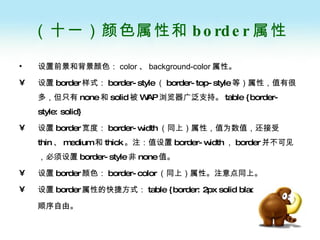 （十一）颜色属性和 border 属性 设置前景和背景颜色： color 、 background-color 属性 。 设置 border 样式： border-style （ border-top-style 等）属性，值有很多，但只有 none 和 solid 被 WAP 浏览器广泛支持。 table {border-style: solid}  设置 border 宽度： border-width （同上）属性，值为数值，还接受 thin 、 medium 和 thick 。注：值设置 border-width ， border 并不可见，必须设置 border-style 非 none 值。 设置 border 颜色： border-color （同上）属性。注意点同上。 设置 border 属性的快捷方式： table {border: 2px solid black}  顺序自由。 