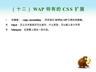 （十二） WAP 特有的 CSS 扩展 快捷键： -wap-accesskey  ，用来指定 XHTML MP 元素的快捷键。 Input ：定义文本框是否可以留空，什么类型，可以输入多少字符 Marquee ：在屏幕上滚动一些内容。 