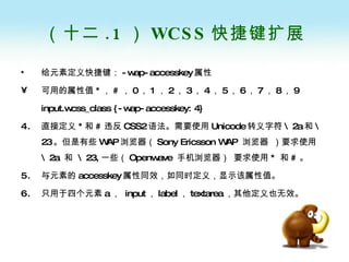 （十二 .1 ） WCSS 快捷键扩展 给元素定义快捷键： -wap-accesskey 属性 可用的属性值 * ， # ， 0 ， 1 ， 2 ， 3 ， 4 ， 5 ， 6 ， 7 ， 8 ， 9 input.wcss_class {-wap-accesskey: 4}  直接定义 * 和 # 违反 CSS2 语法。需要使用 Unicode 转义字符 \2a 和 \23 。但是有些 WAP 浏览器（ Sony Ericsson WAP  浏览器   ）要求使用 \2a  和  \23, 一些（ Openwave  手机浏览器）   要求使用 *  和 # 。 与元素的 accesskey 属性同效，如同时定义，显示该属性值。 只用于四个元素 a ，  input ， label ， textarea ，其他定义也无效。 