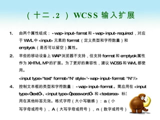（十二 .2 ） WCSS 输入扩展 由两个属性组成： -wap-input-famat 和 -wap-input-required ，对应于 WML 中 <input> 元素的 format （定义类型和字符数量）和 emptyok （是否可以留空）属性。 早些的移动设备上 WAP 浏览器不支持，但支持 format 和 emptyok 属性作为 XHTML MP 的扩展。为了更好的兼容性，建议 WCSS 和 WML 都使用。 <input type="text" format="N" style='-wap-input-format: "N"'/>  控制文本框的类型和字符数量： -wap-input-format 。需应用在 <input type=“text”>, <input type=“password”> 和 <textarea>  标签上，如应用在其他标签无效。格式字符（大小写敏感）： a （小 写字母或符号）， A （大写字母或符号）， n （数字或符号） 