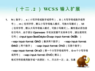 （十二 .2 ） WCSS 输入扩展 N （数字）， x （小写字母或数字或符号）， X （大写字母或数字或符号）， m （任何字符，默认小写字母输入模式，可换大写模式）， M （任何字符，默认大写字母输入模式，可换小写模式）。属性值必须包含在引号内，由于部分 Openwave  手机浏览器不支持单引号，建议使用双引号（ <input type=“text” style=‘-wap-input-format: “N”’/>  ） -wap-input-format: “2N”  （最多两个数字）  -wap-input-format: “NN”  （两个数字）  -wap-input-format: “*N”  （无限个数字） -wap-input-format: “A*a”  （第一个大写字母或符号， 0-n 个小写字母或符号）  -wap-input-format :“*M” （默认） 格式字符前使用数字或 * 的原则： 1 、只允许一次； 2 、在最后 