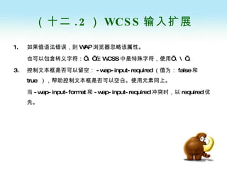 （十二 .2 ） WCSS 输入扩展 如果值语法错误，则 WAP 浏览器忽略该属性。 也可以包含转义字符：’ \’ 在 WCSS 中是特殊字符，使用’ \\’ 。 控制文本框是否可以留空： -wap-input-required （值为： false 和 true  ），帮助控制文本框是否可以空白。使用元素同上。 当 -wap-input-format 和 -wap-input-required 冲突时，以 required 优先。 