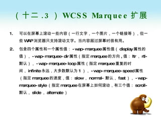 （十二 .3 ） WCSS Marquee 扩展 可以在屏幕上滚动一些内容（一行文字，一个图片，一个链接等），但一些 WAP 浏览器只支持滚动文字。当内容超过屏幕时很有用。 包含四个属性和一个属性值： -wap-marquee 属性值（ display 属性的值）， -wap-marquee-dir 属性（指定 marquee 的方向 , 值： ltr ， rtl- 默认）， -wap-marquee-loop 属性（指定 marquee 重复的时间， infinite 永远，大多数默认为 1 ）， -wap-marquee-speed 属性（指定 marquee 的速度，值： slow ， normal- 默认， fast ）， -wap-marquee-style （指定 marquee 在屏幕上如何滚动，有三个值： scroll- 默认， slide ， alternate ） 