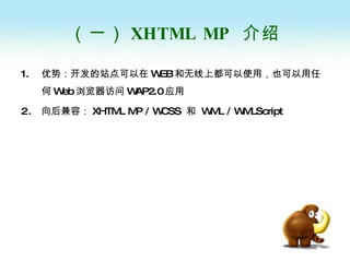（一） XHTML MP   介绍 优势：开发的站点可以在 WEB 和无线上都可以使用，也可以用任何 Web 浏览器访问 WAP2.0 应用 向后兼容： XHTML MP / WCSS  和  WML / WMLScript  
