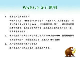 WAP2.0 设计原则 考虑小尺寸屏幕的设计 确保内容可见、 <title> 少于 14 个字符、一致的样式、减少水平滚动、利用对齐属性增加可读性（ 1-3 ）、充分利用空间（图文）、避免过多使用文本样式属性、使用短小精确的词语、避免使用过多的颜色并保持一致、不用名字描述颜色。 保持较短的文档大小：内存有限，不支持 WML 的多 card ，使用锚链接等 不要包含长注释、去除缩进或空格、尽量少用 id 和 class 6. 用户任务流流畅和图片合理使用 图片不是用户目的尽少使用、避免使用大表格。 