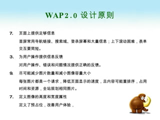 WAP2.0 设计原则 7. 页面上提供足够信息 首屏常用导航链接、搜索域、登录屏幕和大量信息；上下滚动困难，表单交互要简短。 为用户操作提供信息反馈 对用户操作、错误和问题情况提供正确的反馈。 9. 尽可能减少图片数量和减小图像容量大小 每张图片都是一个请求，降低页面显示的速度，且内容可能重排序，占用时间和资源，全站规划相同图片。 定义图像的高度和宽度属性 定义了预占位，改善用户体验， 