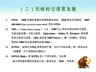 （二）无线标记语言发展 HTML ： WAP 发展的首要任务——移动电话， PDA 等访问互联网。 WAP standard ( WML and XHTML Mobile Profile )  类似 HTML WML （ Wireless Markup Language ）  1.x ： WAP 1.x  规范中规定的标记语言，无线设备的第一个标记语言。 Openwave 、 Nokia  和  Ericsson  很早都有自己的标记语言。 WML 规范是 WAP Forum （ 97 ）创建的。而现在，很多的 WAP 站点依然使用的是 WML 。 XHTML ：结构比 HTML 更简洁和严格。这对于无线设备（例：移动电话）很重要，对于有限的处理能力。 XHTML Basic   : 是 XHTML 的一个简化版本。为处理 能力和性能有限的设备设计的（移动电话， PDA ，呼机等） 