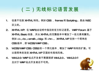 （二）无线标记语言发展 但是不包含 XHTML 特性。例如 CSS ， frames 和 Scripting 。是由 W3C 定义的。 XHTML MP:  在 WAP2.0 说明中指定的官方标记语言。 WAP Forum  基于  XHTML Basic 创造，并从 XHTML 的完整版本中增加了一些元素和属性。例如 <i>,<b>,<small>,<big> 和 <hr> 。 XHTML MP 支持一个简单的 CSS 版本，即 WCSS/WAP CSS 。 WCSS/WAP CSS: CSS2 的一个简化版本，增加了 WAP 特有的扩展。可以很简单的改变 XHTML MP 页面的布局和风格。 WML2.0: WAP 站点开发者不需要顾虑 WML2.0 。 WML2.0 向后兼容，并且对于 WAP 站点开发者还不可用。 