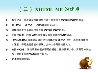 （三） XHTML MP 的优点 最大优点：开发者可用相同的技术开发适用于 WEB 和 WAP 的站点。 有 HTML 、 XHTML 、 CSS 基础即可入门。 同样的开发工具可以用来开发 WEB 和 WAP 站点。 开发过程中一般的 WEB 浏览器可以浏览你的 WAP 站点。 HTML/XHTML 页面可以通过较小的修改成 XHTML MP ，甚至不用修改（注意：布局是否适应小屏幕，文件大小是否出最大）。 支持 WCSS 。移动设备有很多不同的特征，比如屏幕大小，只需写一次结构，使用不同的 WCSS 文件即可。 更多的表现控制。 