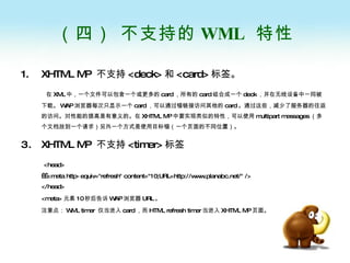 （四） 不支持的 WML  特性 XHTML MP  不支持 <deck> 和 <card> 标签。 在 XML 中，一个文件可以包含一个或更多的 card ，所有的 card 组合成一个 deck ，并在无线设备中一同被下载。 WAP 浏览器每次只显示一个 card ，可以通过锚链接访问其他的 card 。通过这些，减少了服务器的往返的访问。对性能的提高是有意义的。在 XHTML MP 中要实现类似的特性，可以使用 multipart messages （多个文档放到一个请求）另外一个方式是使用目标锚（一个页面的不同位置）。  XHTML MP  不支持 <timer> 标签 <head>   <meta http-equiv="refresh" content="10;URL=http://www.planabc.net/" /> </head> <meta> 元素 10 秒后告诉 WAP 浏览器 URL 。 注意点： WML timer  仅当进入 card ，而 HTML refresh timer 当进入 XHTML MP 页面。 