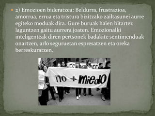  2) Emozioen bideratzea: Beldurra, frustrazioa,
 amorrua, errua eta tristura bizitzako zailtasunei aurre
 egiteko moduak dira. Gure buruak haien bitartez
 laguntzen gaitu aurrera joaten. Emozionalki
 inteligenteak diren pertsonek badakite sentimenduak
 onartzen, arlo seguruetan espresatzen eta oreka
 berreskuratzen.
 
